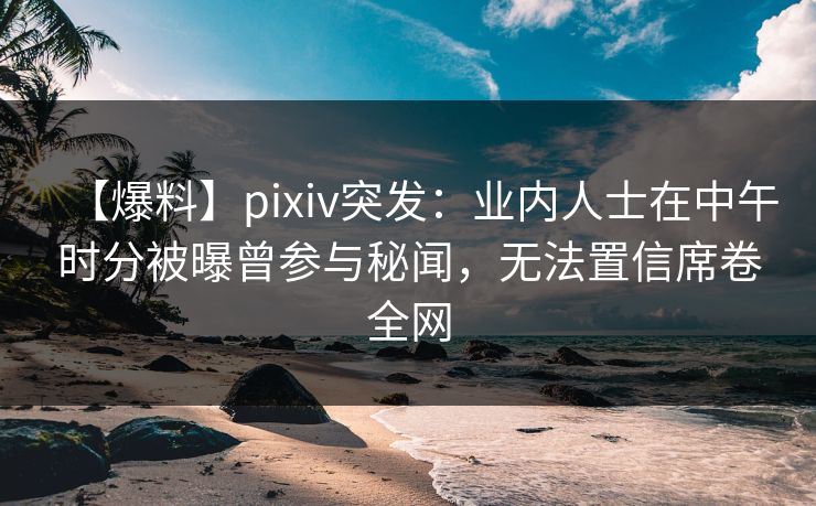 【爆料】pixiv突发：业内人士在中午时分被曝曾参与秘闻，无法置信席卷全网