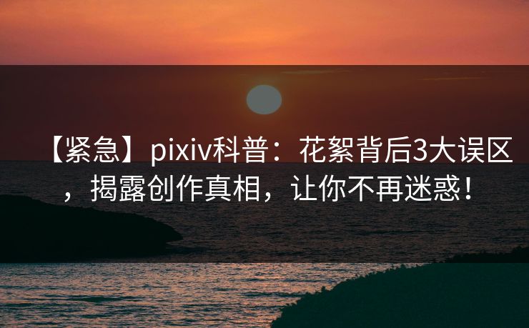 【紧急】pixiv科普：花絮背后3大误区，揭露创作真相，让你不再迷惑！