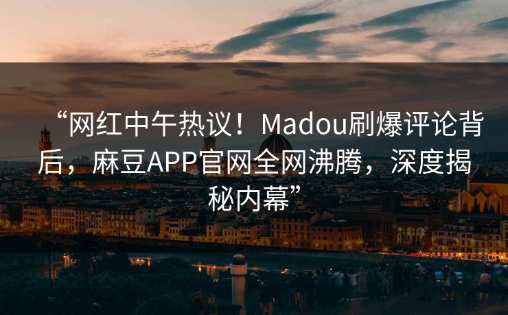 “网红中午热议！Madou刷爆评论背后，麻豆APP官网全网沸腾，深度揭秘内幕”
