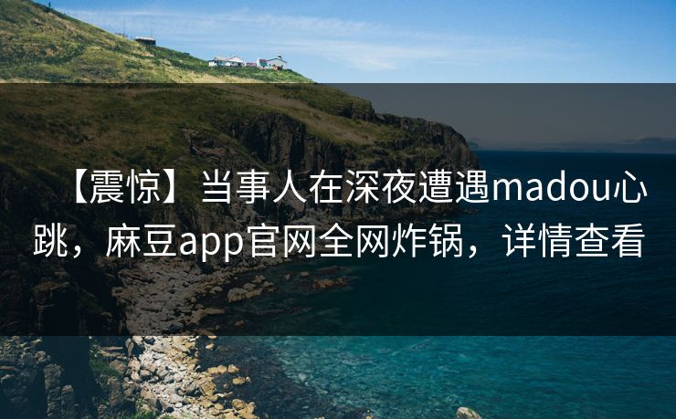【震惊】当事人在深夜遭遇madou心跳，麻豆app官网全网炸锅，详情查看