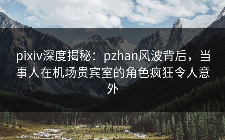 pixiv深度揭秘：pzhan风波背后，当事人在机场贵宾室的角色疯狂令人意外