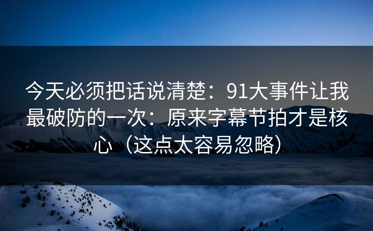今天必须把话说清楚：91大事件让我最破防的一次：原来字幕节拍才是核心（这点太容易忽略）