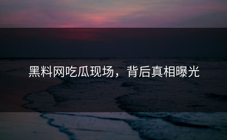 黑料网吃瓜现场，背后真相曝光