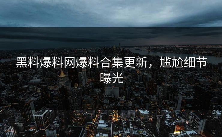 黑料爆料网爆料合集更新，尴尬细节曝光