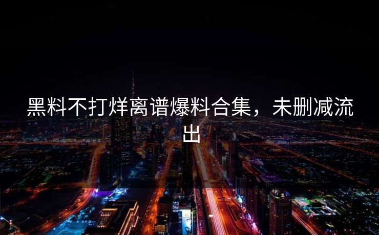 黑料不打烊离谱爆料合集，未删减流出