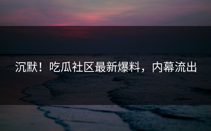 沉默！吃瓜社区最新爆料，内幕流出