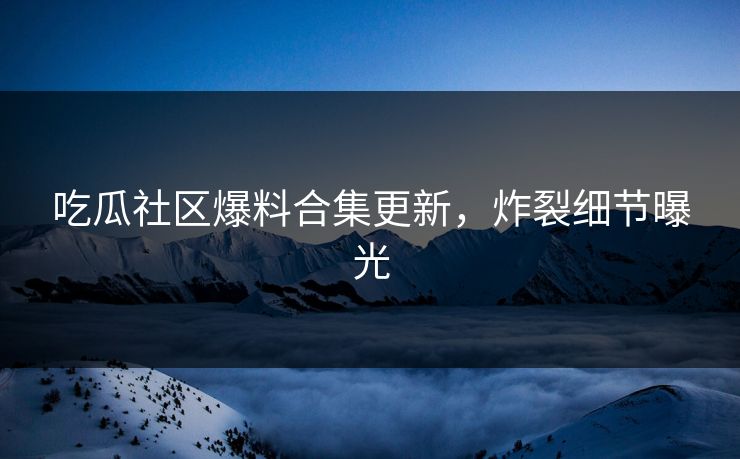 吃瓜社区爆料合集更新，炸裂细节曝光