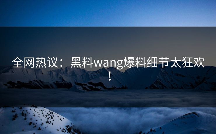 全网热议：黑料wang爆料细节太狂欢！