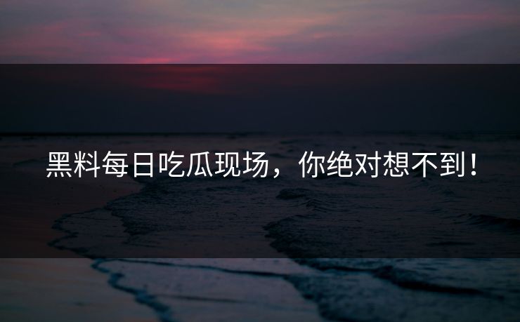 黑料每日吃瓜现场，你绝对想不到！