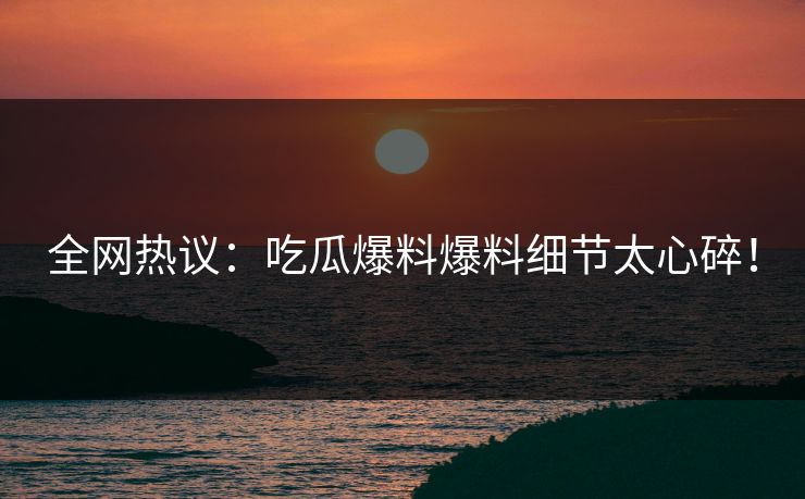 全网热议：吃瓜爆料爆料细节太心碎！