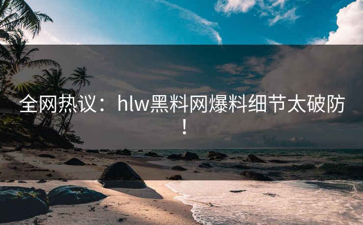 全网热议：hlw黑料网爆料细节太破防！