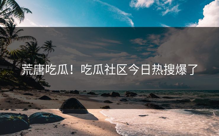 荒唐吃瓜！吃瓜社区今日热搜爆了