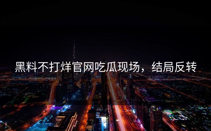 黑料不打烊官网吃瓜现场，结局反转