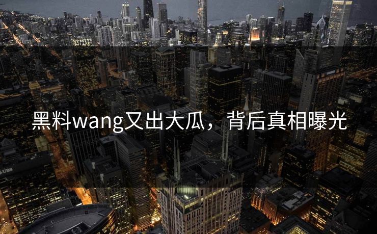 黑料wang又出大瓜，背后真相曝光