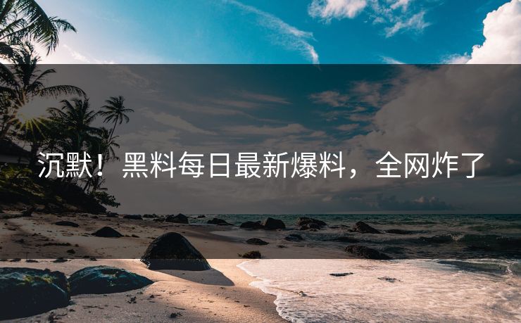 沉默！黑料每日最新爆料，全网炸了