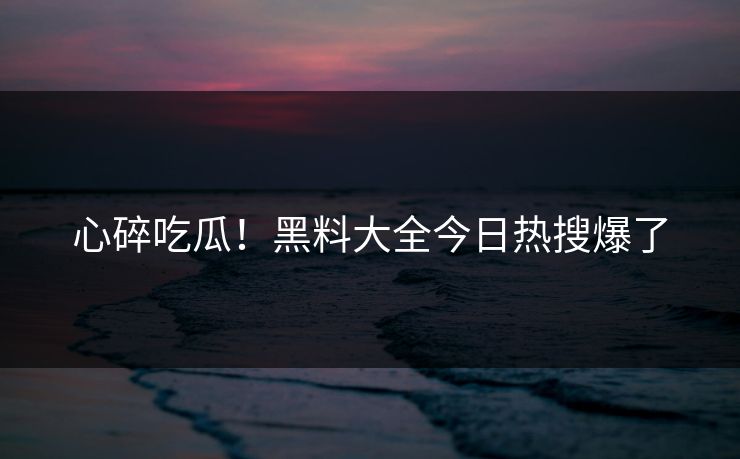 心碎吃瓜！黑料大全今日热搜爆了