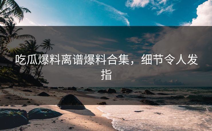 吃瓜爆料离谱爆料合集，细节令人发指