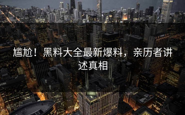 尴尬！黑料大全最新爆料，亲历者讲述真相