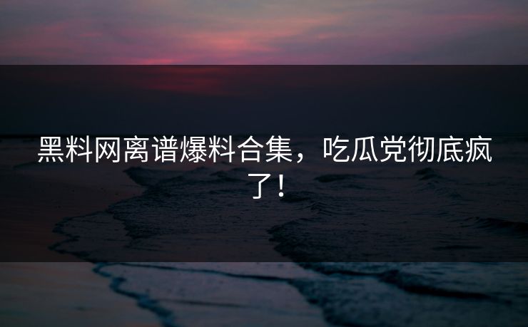 黑料网离谱爆料合集，吃瓜党彻底疯了！