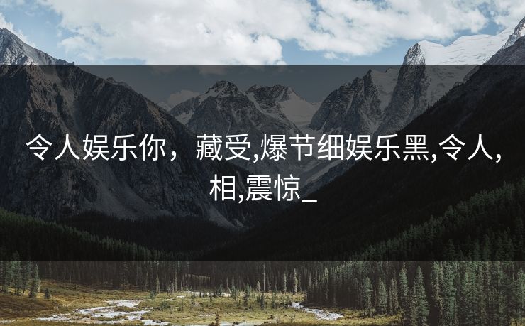 令人娱乐你，藏受,爆节细娱乐黑,令人,相,震惊_