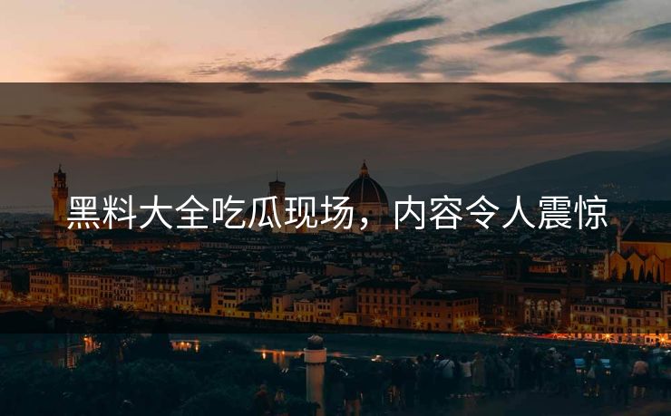 黑料大全吃瓜现场，内容令人震惊