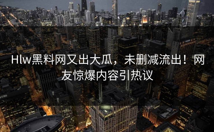 Hlw黑料网又出大瓜，未删减流出！网友惊爆内容引热议