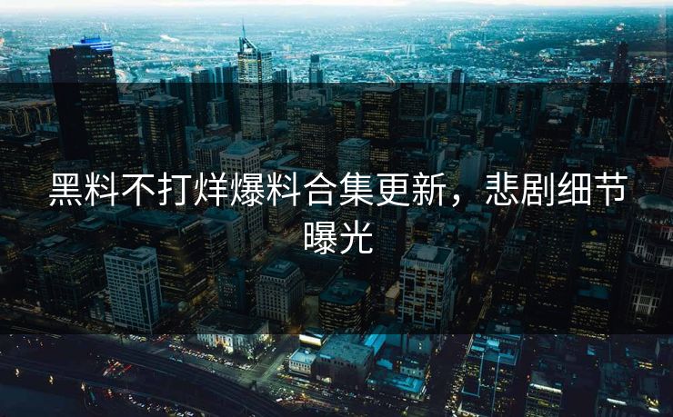 黑料不打烊爆料合集更新，悲剧细节曝光