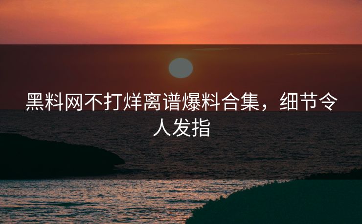黑料网不打烊离谱爆料合集，细节令人发指