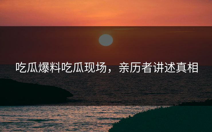 吃瓜爆料吃瓜现场，亲历者讲述真相