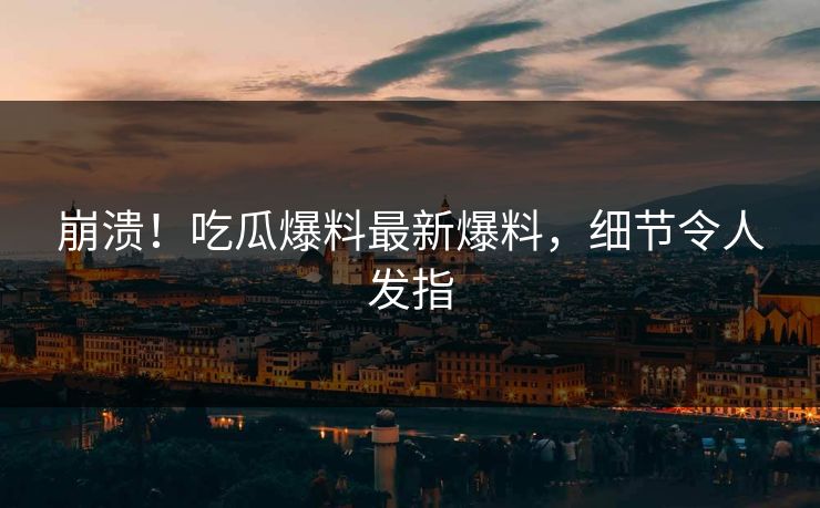 崩溃！吃瓜爆料最新爆料，细节令人发指