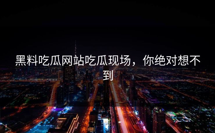 黑料吃瓜网站吃瓜现场，你绝对想不到