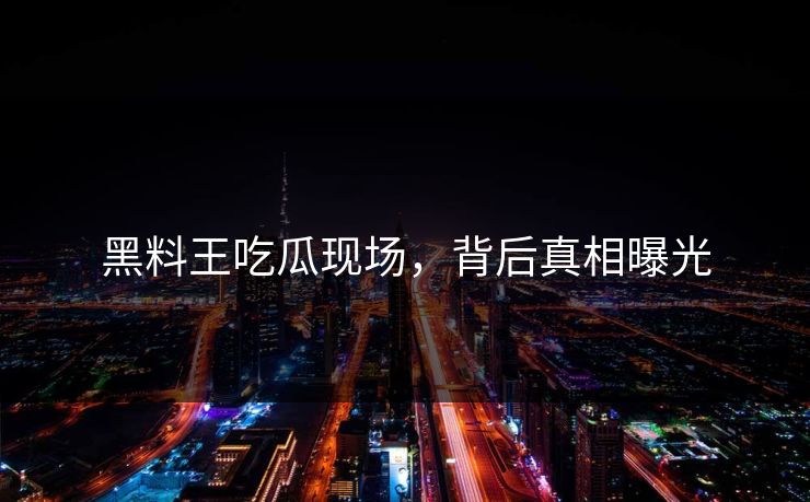 黑料王吃瓜现场，背后真相曝光