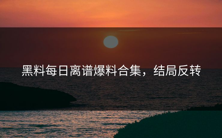 黑料每日离谱爆料合集，结局反转