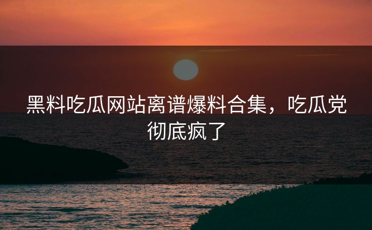 黑料吃瓜网站离谱爆料合集，吃瓜党彻底疯了
