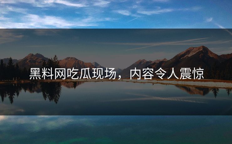 黑料网吃瓜现场，内容令人震惊