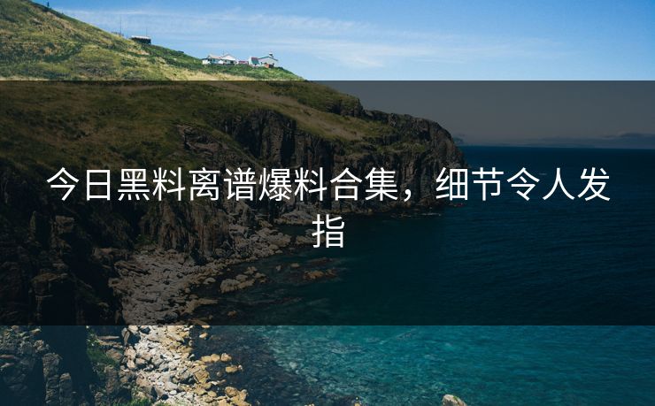 今日黑料离谱爆料合集，细节令人发指