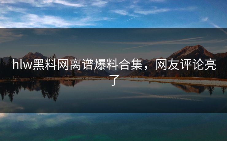 hlw黑料网离谱爆料合集，网友评论亮了
