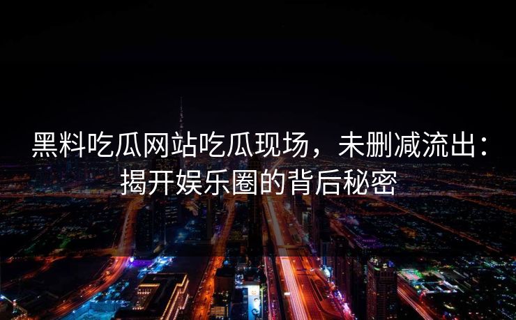 黑料吃瓜网站吃瓜现场，未删减流出：揭开娱乐圈的背后秘密