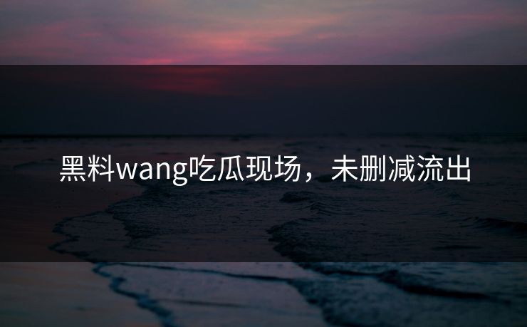 黑料wang吃瓜现场，未删减流出