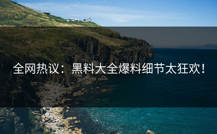 全网热议：黑料大全爆料细节太狂欢！
