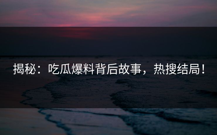 揭秘：吃瓜爆料背后故事，热搜结局！
