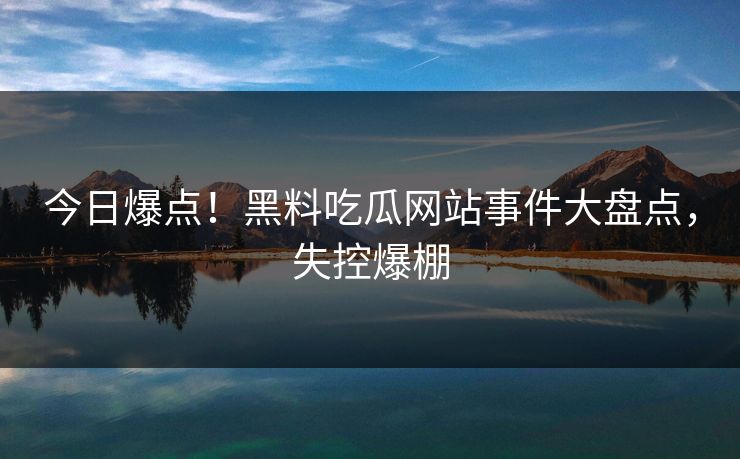 今日爆点！黑料吃瓜网站事件大盘点，失控爆棚