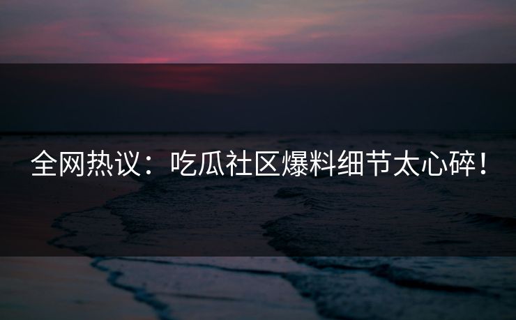 全网热议：吃瓜社区爆料细节太心碎！