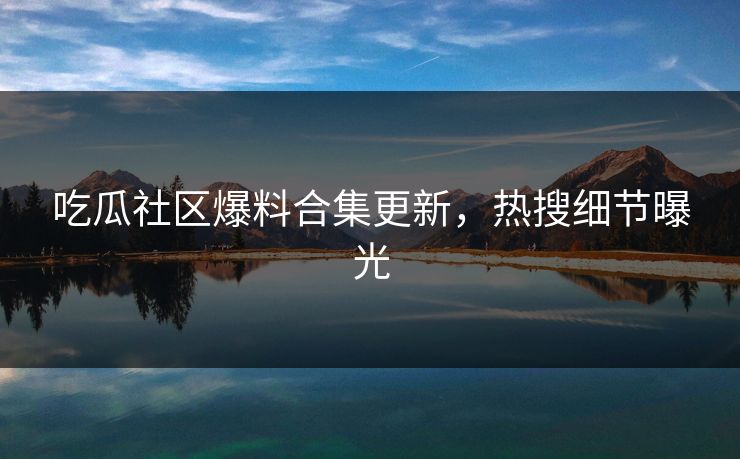吃瓜社区爆料合集更新，热搜细节曝光