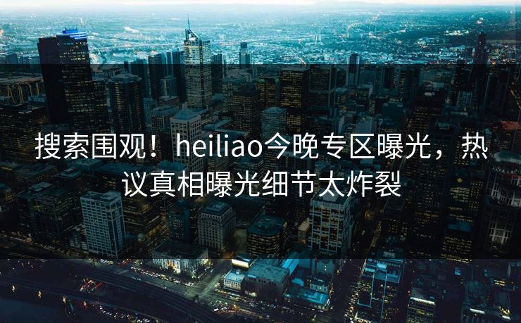 搜索围观！heiliao今晚专区曝光，热议真相曝光细节太炸裂