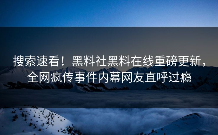 搜索速看！黑料社黑料在线重磅更新，全网疯传事件内幕网友直呼过瘾