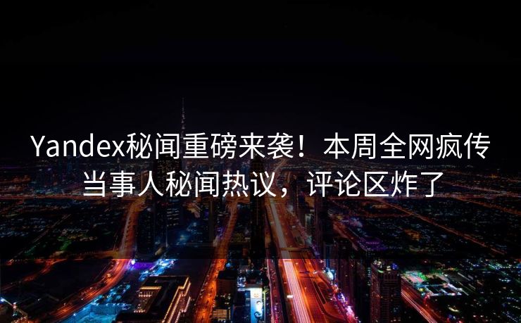 Yandex秘闻重磅来袭！本周全网疯传当事人秘闻热议，评论区炸了