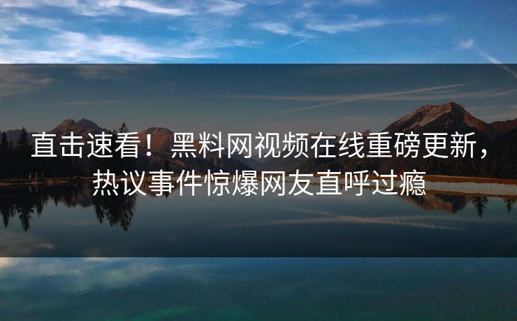 直击速看！黑料网视频在线重磅更新，热议事件惊爆网友直呼过瘾