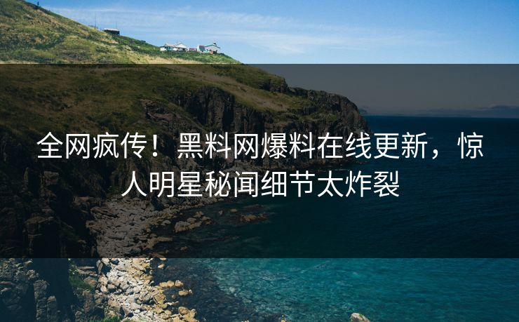 全网疯传！黑料网爆料在线更新，惊人明星秘闻细节太炸裂