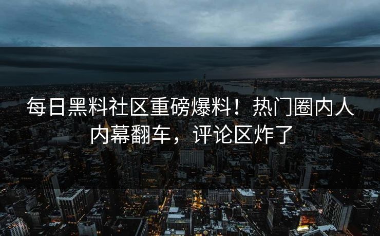 每日黑料社区重磅爆料！热门圈内人内幕翻车，评论区炸了